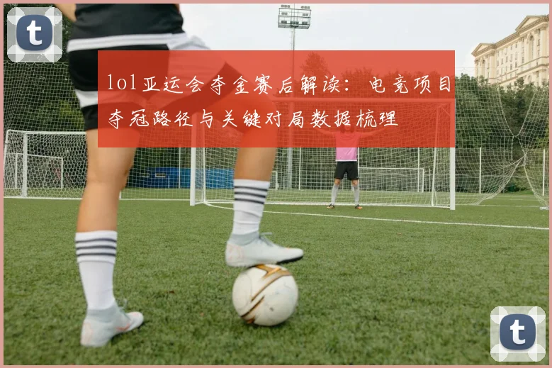 lol亚运会夺金赛后解读：电竞项目夺冠路径与关键对局数据梳理