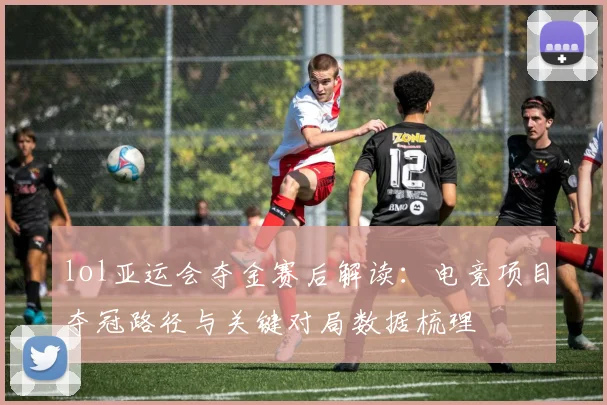 lol亚运会夺金赛后解读：电竞项目夺冠路径与关键对局数据梳理