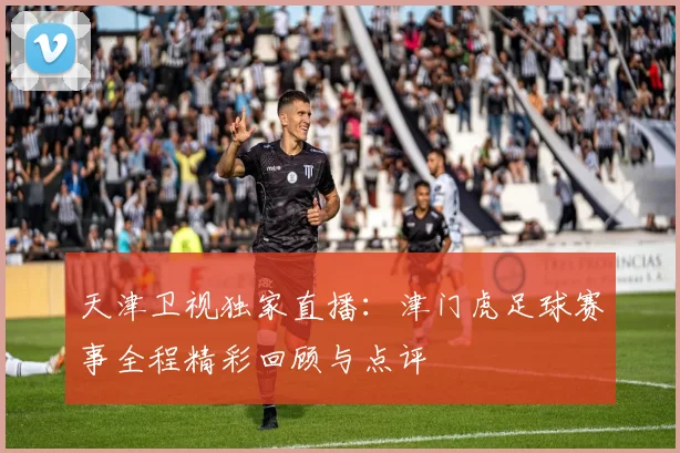 天津卫视独家直播：津门虎足球赛事全程精彩回顾与点评