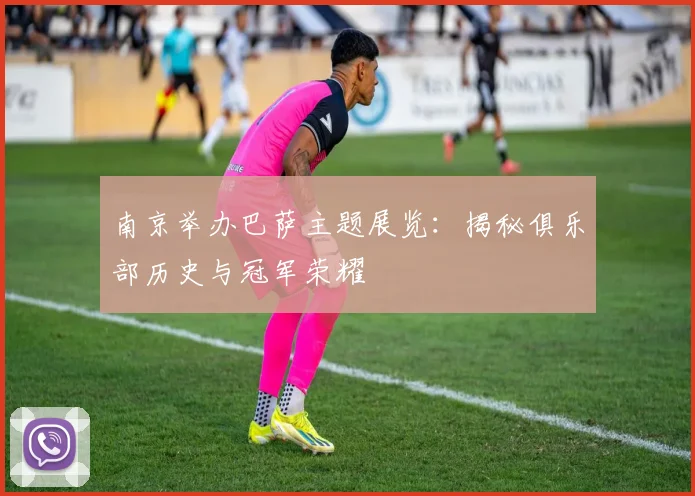 南京举办巴萨主题展览：揭秘俱乐部历史与冠军荣耀