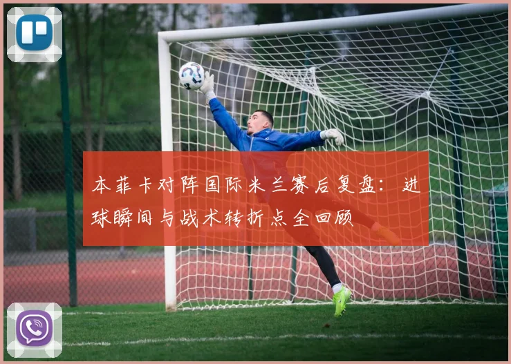 本菲卡对阵国际米兰赛后复盘：进球瞬间与战术转折点全回顾
