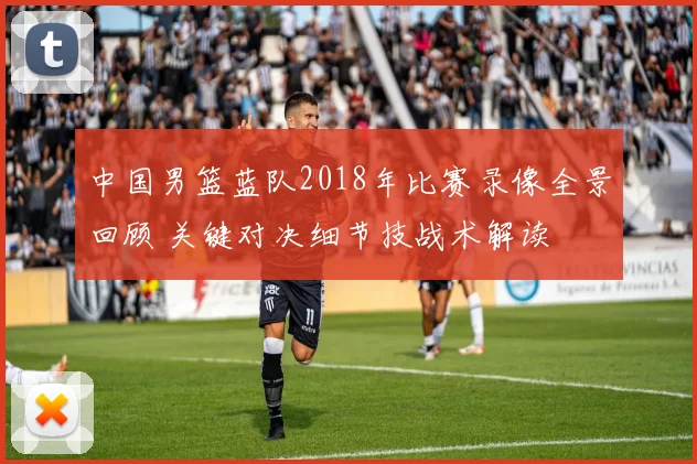 中国男篮蓝队2018年比赛录像全景回顾 关键对决细节技战术解读