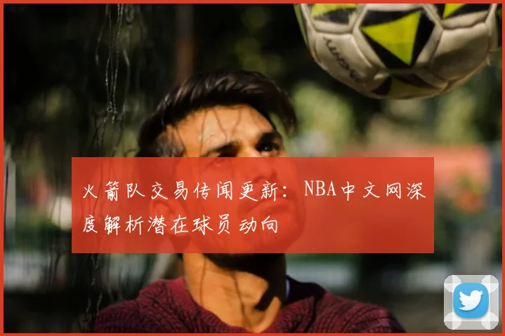 火箭队交易传闻更新：NBA中文网深度解析潜在球员动向