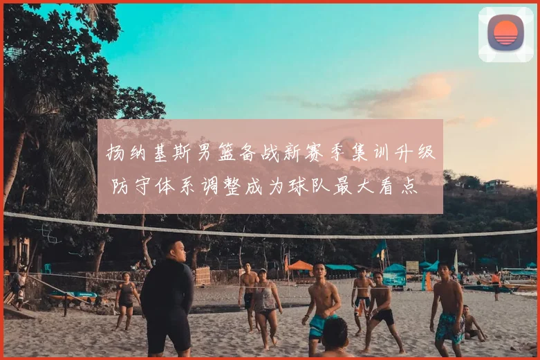 扬纳基斯男篮备战新赛季集训升级 防守体系调整成为球队最大看点