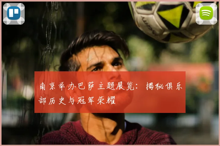 南京举办巴萨主题展览：揭秘俱乐部历史与冠军荣耀