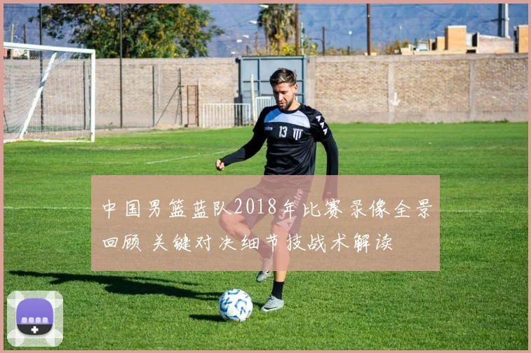 中国男篮蓝队2018年比赛录像全景回顾 关键对决细节技战术解读