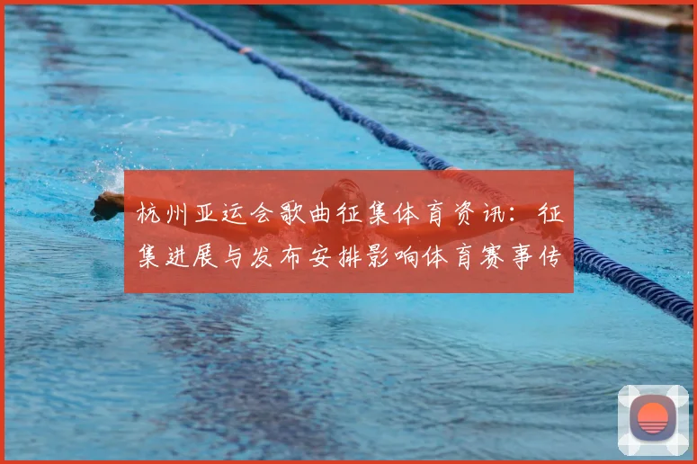 杭州亚运会歌曲征集体育资讯：征集进展与发布安排影响体育赛事传播