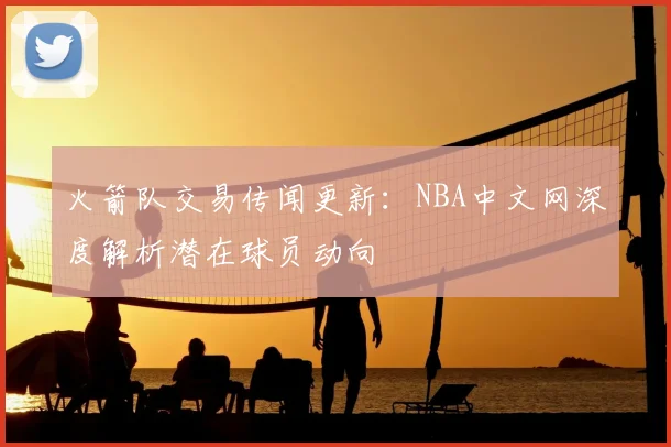 火箭队交易传闻更新：NBA中文网深度解析潜在球员动向