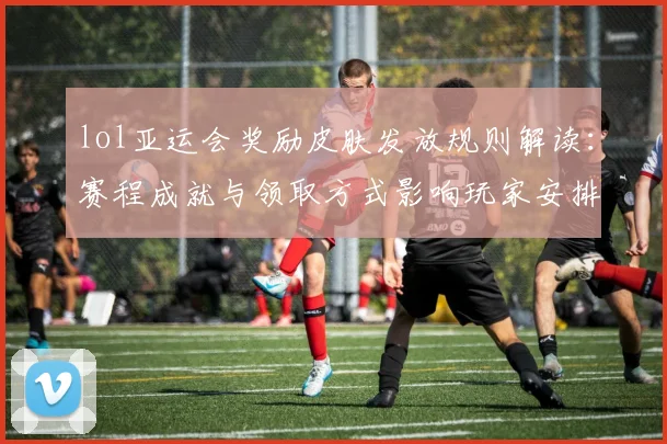 lol亚运会奖励皮肤发放规则解读：赛程成就与领取方式影响玩家安排与收藏