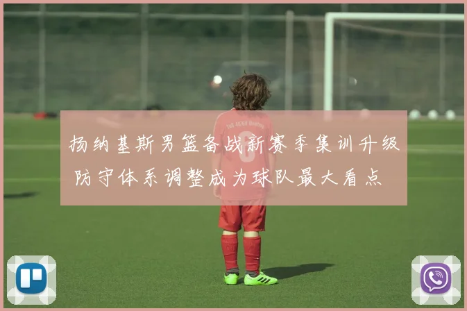 扬纳基斯男篮备战新赛季集训升级 防守体系调整成为球队最大看点